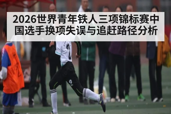 2026世界青年铁人三项锦标赛中国选手换项失误与追赶路径分析